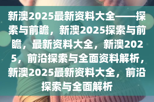 新澳2025年最新版资料前沿解答解释落实方案 —— 探索与解析N5906.66.99